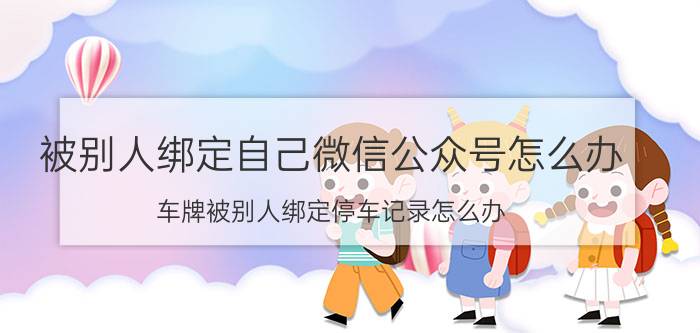 被别人绑定自己微信公众号怎么办 车牌被别人绑定停车记录怎么办？